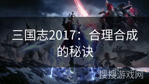 三国志2017:合理合成的秘诀 三国志2017:合理合成的秘诀