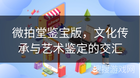 微拍堂鉴宝版，文化传承与艺术鉴定的交汇