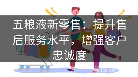 五粮液新零售：提升售后服务水平，增强客户忠诚度