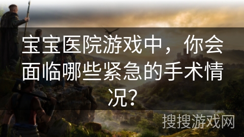 宝宝医院游戏中，你会面临哪些紧急的手术情况？