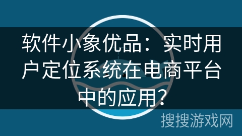 软件小象优品：实时用户定位系统在电商平台中的应用？