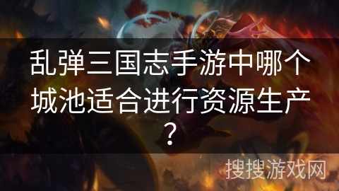 乱弹三国志手游中哪个城池适合进行资源生产？