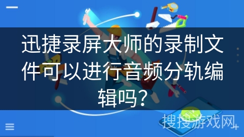 迅捷录屏大师的录制文件可以进行音频分轨编辑吗？