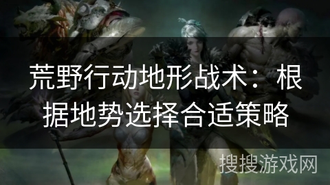 荒野行动地形战术：根据地势选择合适策略