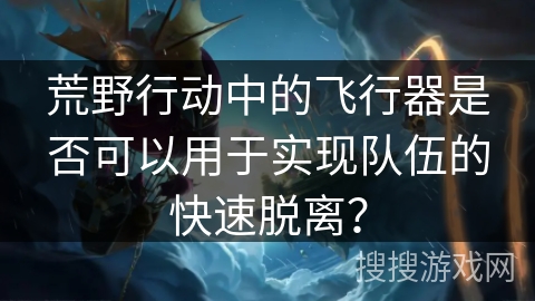 荒野行动中的飞行器是否可以用于实现队伍的快速脱离？