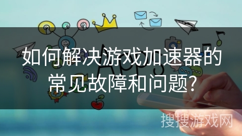 如何解决游戏加速器的常见故障和问题?