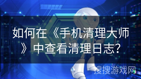 如何在《手机清理大师》中查看清理日志？