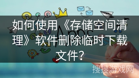 如何使用《存储空间清理》软件删除临时下载文件？