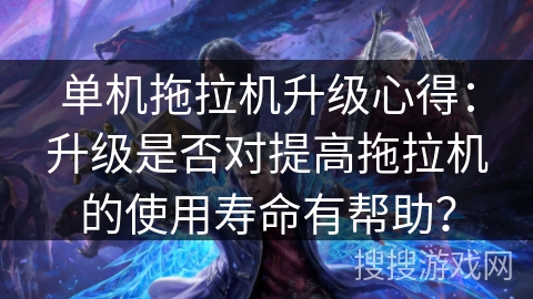 单机拖拉机升级心得：升级是否对提高拖拉机的使用寿命有帮助？