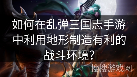 如何在乱弹三国志手游中利用地形制造有利的战斗环境？