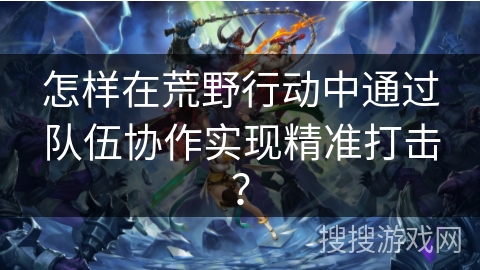 怎样在荒野行动中通过队伍协作实现精准打击？