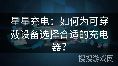 星星充电：如何为可穿戴设备选择合适的充电器？