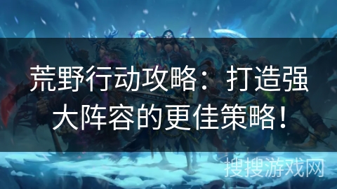 荒野行动攻略：打造强大阵容的更佳策略！