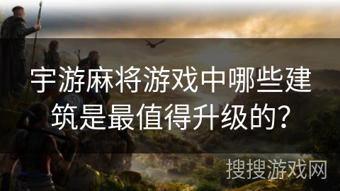 宇游麻将游戏中哪些建筑是最值得升级的？