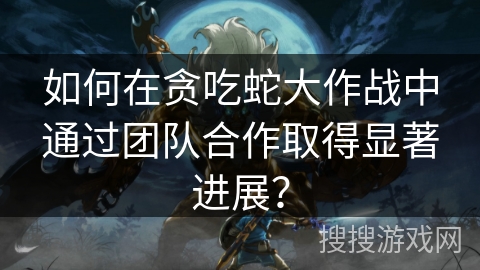 如何在贪吃蛇大作战中通过团队合作取得显著进展？