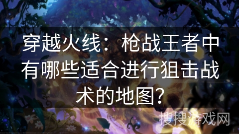 穿越火线：枪战王者中有哪些适合进行狙击战术的地图？