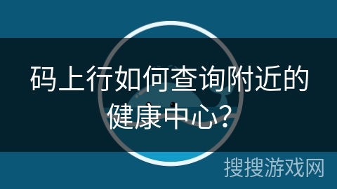 码上行如何查询附近的健康中心？