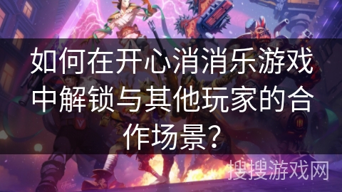 如何在开心消消乐游戏中解锁与其他玩家的合作场景？