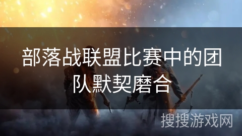 部落战联盟比赛中的团队默契磨合
