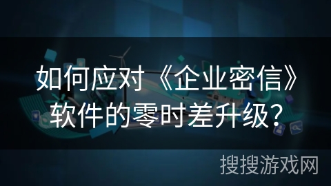 如何应对《企业密信》软件的零时差升级？