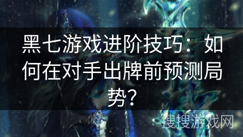 黑七游戏进阶技巧：如何在对手出牌前预测局势？