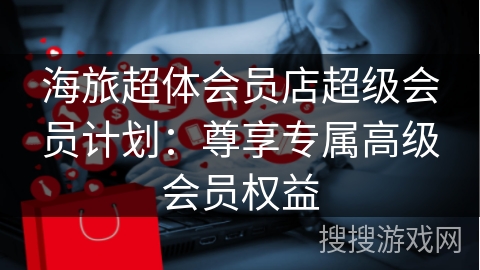 海旅超体会员店超级会员计划：尊享专属高级会员权益