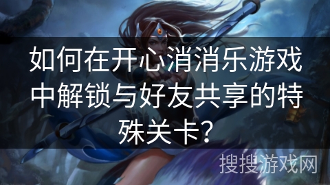 如何在开心消消乐游戏中解锁与好友共享的特殊关卡？
