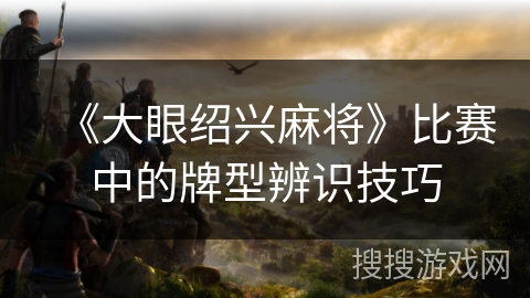 《大眼绍兴麻将》比赛中的牌型辨识技巧