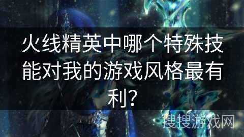 火线精英中哪个特殊技能对我的游戏风格最有利？