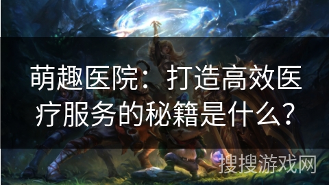萌趣医院：打造高效医疗服务的秘籍是什么？
