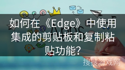 如何在《Edge》中使用集成的剪贴板和复制粘贴功能？