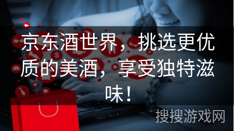京东酒世界，挑选更优质的美酒，享受独特滋味！