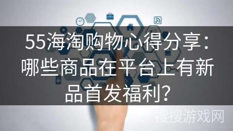 55海淘购物心得分享：哪些商品在平台上有新品首发福利？