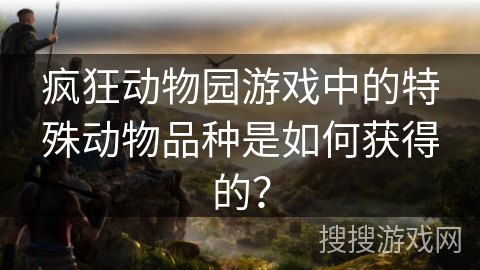 疯狂动物园游戏中的特殊动物品种是如何获得的？
