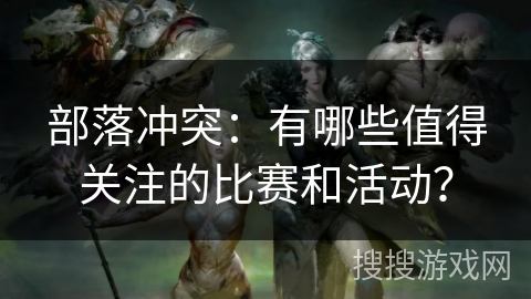 部落冲突：有哪些值得关注的比赛和活动？