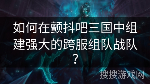 如何在颤抖吧三国中组建强大的跨服组队战队？