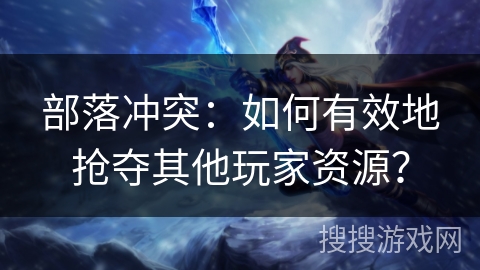 部落冲突：如何有效地抢夺其他玩家资源？