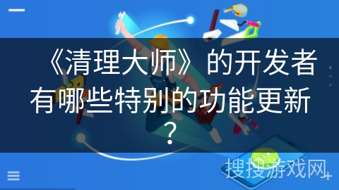 《清理大师》的开发者有哪些特别的功能更新？