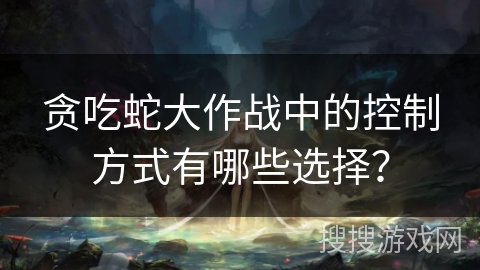 贪吃蛇大作战中的控制方式有哪些选择？