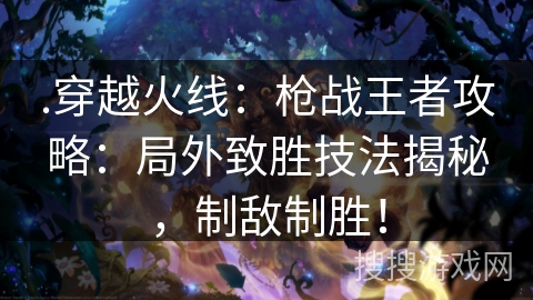 .穿越火线：枪战王者攻略：局外致胜技法揭秘，制敌制胜！