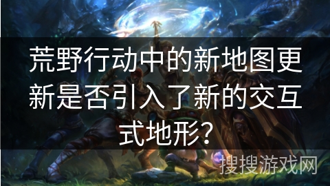 荒野行动中的新地图更新是否引入了新的交互式地形？