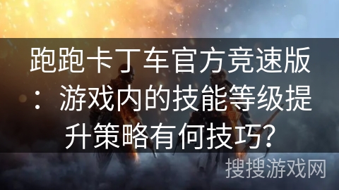 跑跑卡丁车官方竞速版：游戏内的技能等级提升策略有何技巧？