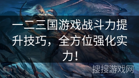 一二三国游戏战斗力提升技巧，全方位强化实力！