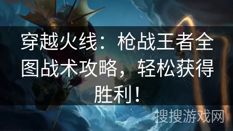 穿越火线：枪战王者全图战术攻略，轻松获得胜利！