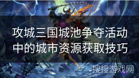 攻城三国城池争夺活动中的城市资源获取技巧