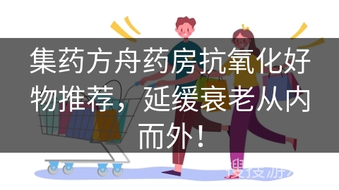 集药方舟药房抗氧化好物推荐，延缓衰老从内而外！