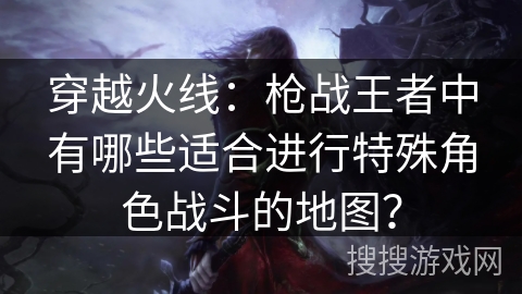 穿越火线：枪战王者中有哪些适合进行特殊角色战斗的地图？