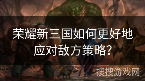 荣耀新三国如何更好地应对敌方策略？