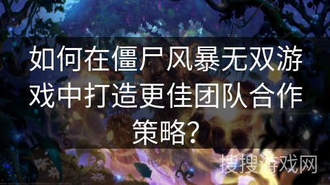 如何在僵尸风暴无双游戏中打造更佳团队合作策略？
