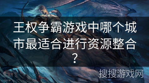 王权争霸游戏中哪个城市最适合进行资源整合？